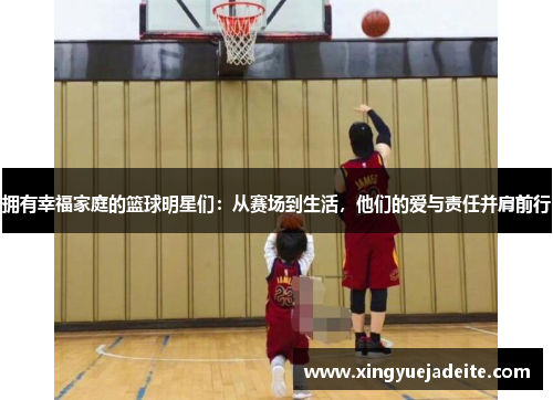 拥有幸福家庭的篮球明星们：从赛场到生活，他们的爱与责任并肩前行